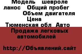  › Модель ­ шевроле ланос › Общий пробег ­ 144 000 › Объем двигателя ­ 2 › Цена ­ 87 000 - Тюменская обл. Авто » Продажа легковых автомобилей   